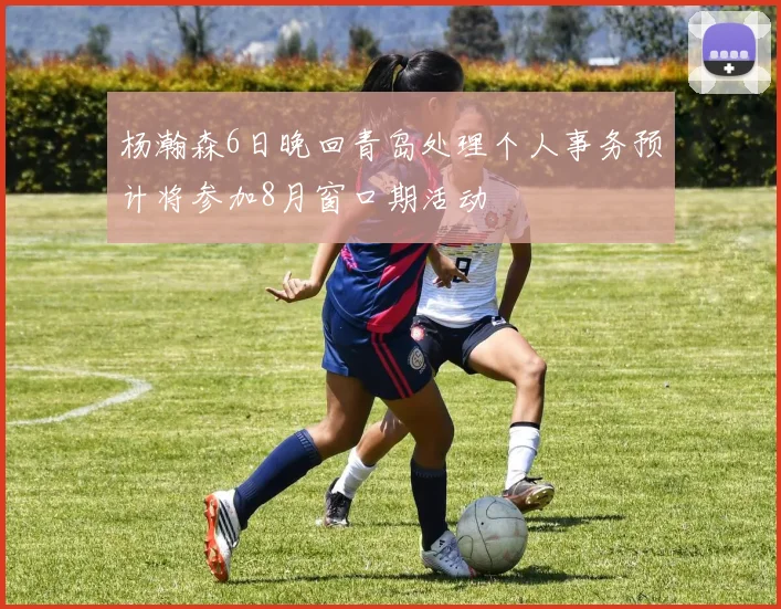 杨瀚森6日晚回青岛处理个人事务预计将参加8月窗口期活动