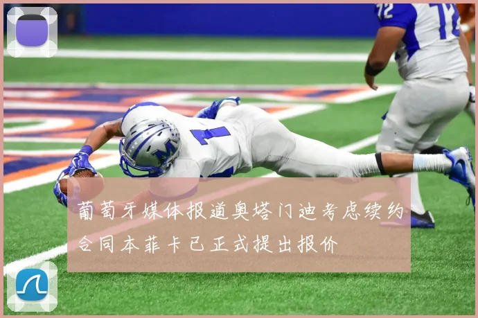 葡萄牙媒体报道奥塔门迪考虑续约合同本菲卡已正式提出报价