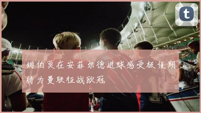 姆伯莫在安菲尔德进球感受极佳期待为曼联征战欧冠