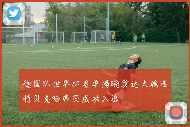 德国队世界杯名单揭晓翁达夫施洛特贝克哈弗茨成功入选