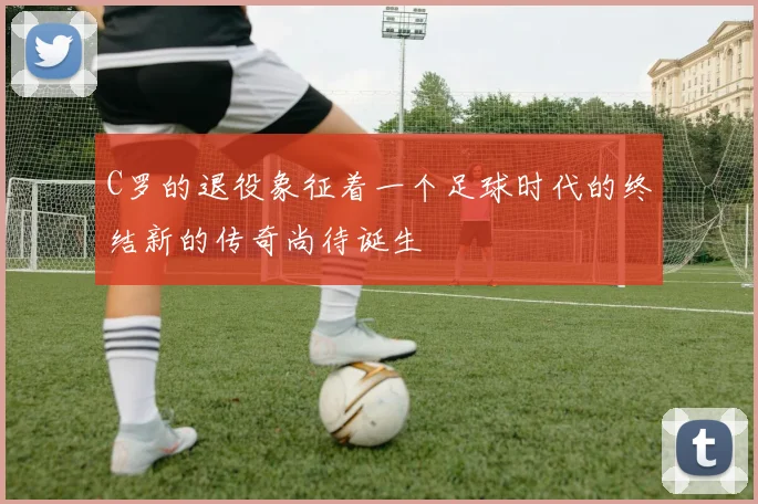 C罗的退役象征着一个足球时代的终结新的传奇尚待诞生