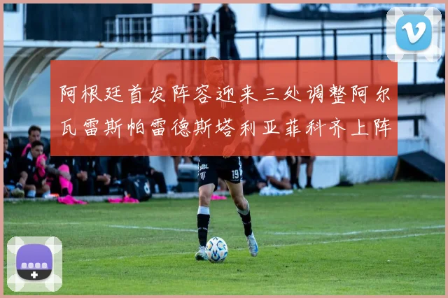 阿根廷首发阵容迎来三处调整阿尔瓦雷斯帕雷德斯塔利亚菲科齐上阵