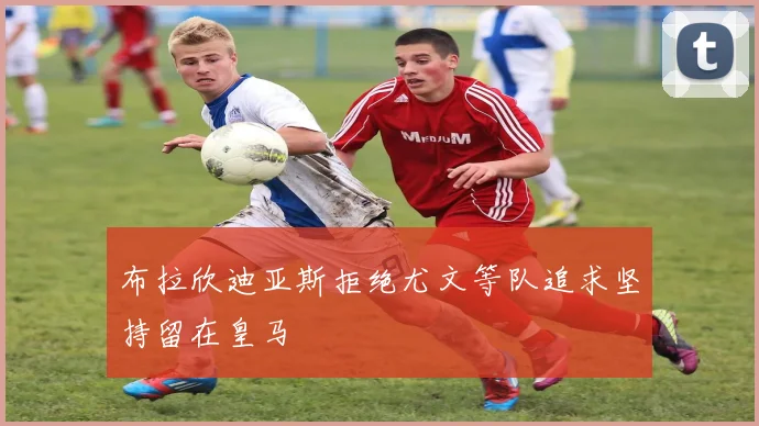 布拉欣迪亚斯拒绝尤文等队追求坚持留在皇马