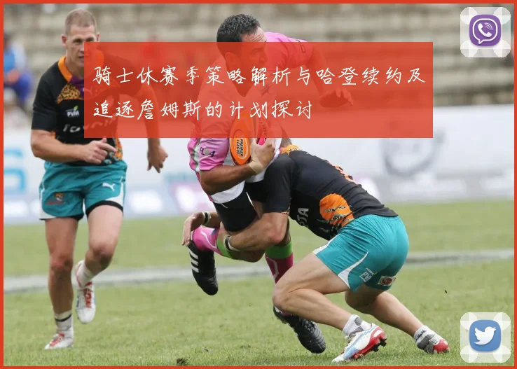 骑士休赛季策略解析与哈登续约及追逐詹姆斯的计划探讨