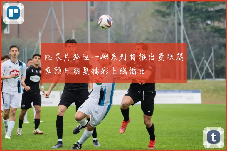 纪录片孤注一掷系列将推出曼联篇章预计明夏精彩上线播出
