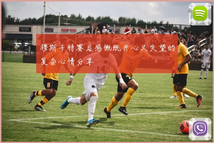 穆斯卡特赛后感慨既开心又失望的复杂心情分享
