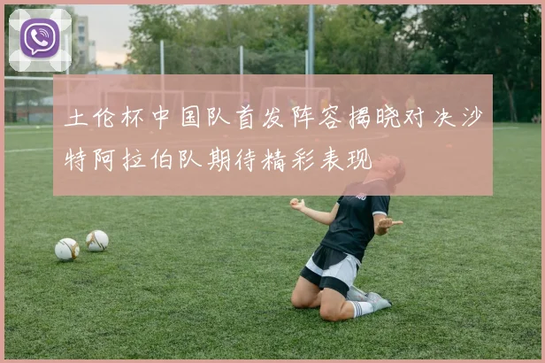土伦杯中国队首发阵容揭晓对决沙特阿拉伯队期待精彩表现