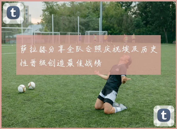萨拉赫分享全队合照庆祝埃及历史性晋级创造最佳战绩