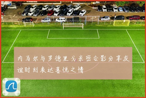 内马尔与罗德里戈亲密合影分享友谊时刻表达喜悦之情