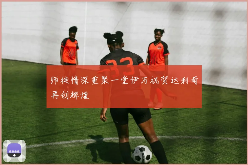 师徒情深重聚一堂伊万祝贺达利奇再创辉煌