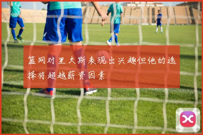 篮网对里夫斯表现出兴趣但他的选择将超越薪资因素