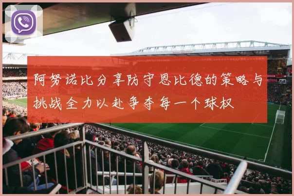 阿努诺比分享防守恩比德的策略与挑战全力以赴争夺每一个球权