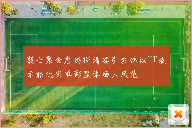骑士聚会詹姆斯请客引发热议TT表示轮流买单彰显体面人风范