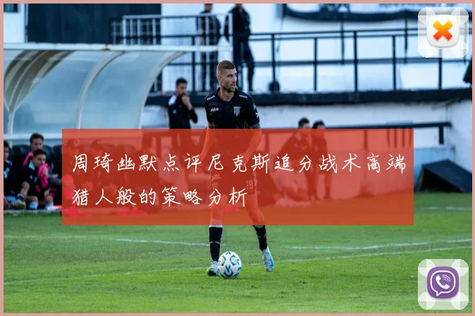 周琦幽默点评尼克斯追分战术高端猎人般的策略分析