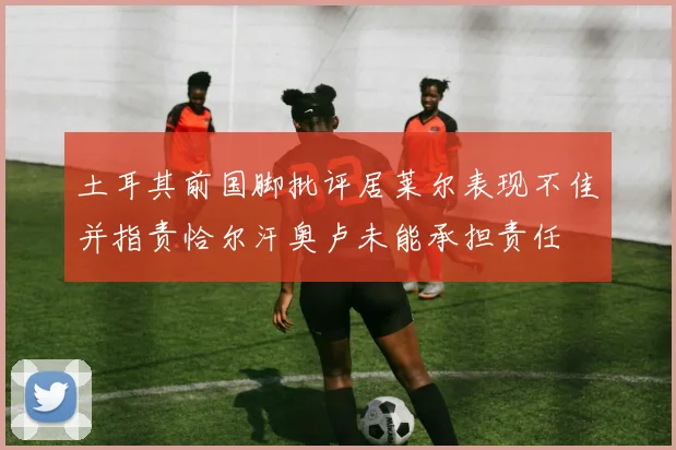 土耳其前国脚批评居莱尔表现不佳并指责恰尔汗奥卢未能承担责任