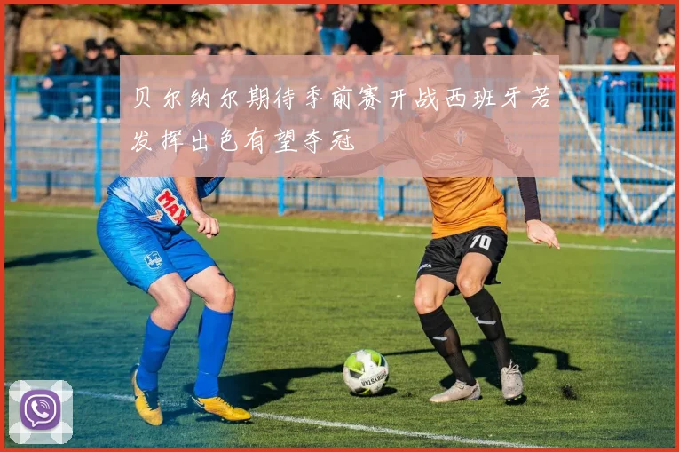 贝尔纳尔期待季前赛开战西班牙若发挥出色有望夺冠