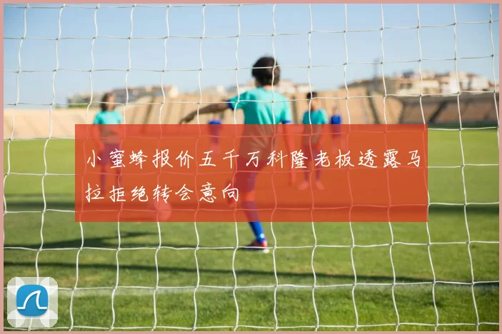 小蜜蜂报价五千万科隆老板透露马拉拒绝转会意向