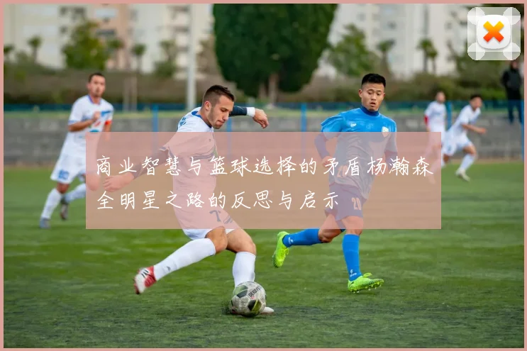 商业智慧与篮球选择的矛盾杨瀚森全明星之路的反思与启示