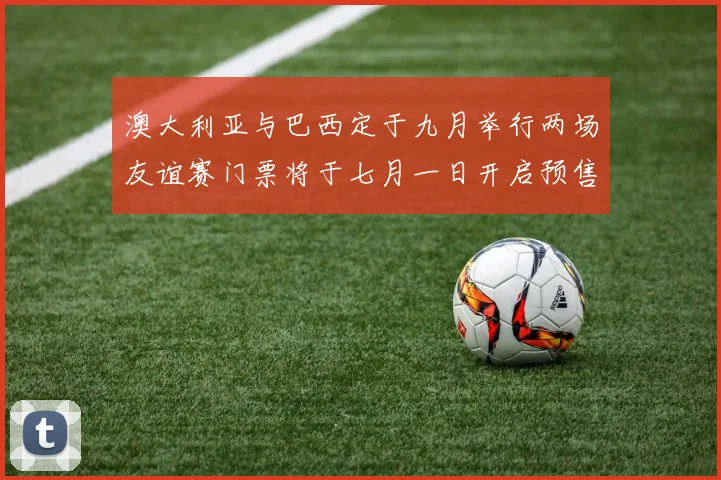 澳大利亚与巴西定于九月举行两场友谊赛门票将于七月一日开启预售