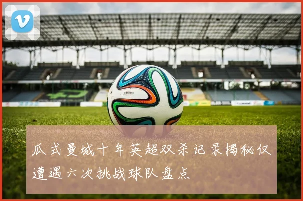 瓜式曼城十年英超双杀记录揭秘仅遭遇六次挑战球队盘点