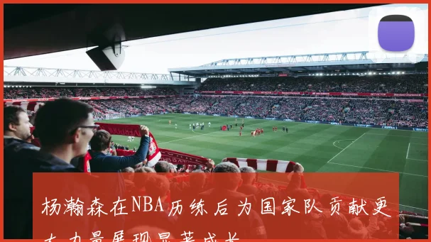 杨瀚森在NBA历练后为国家队贡献更大力量展现显著成长